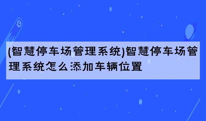 (智慧停车场管理系统)智慧停车场管理系统怎么添加车辆位置