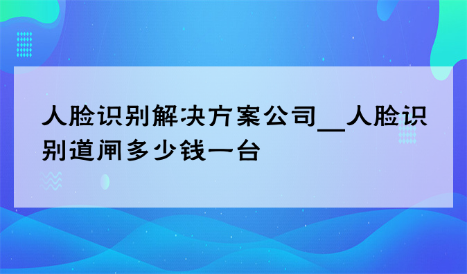 人脸识别欧洲杯买球app的解决方案公司__人脸识别道闸多少钱一台