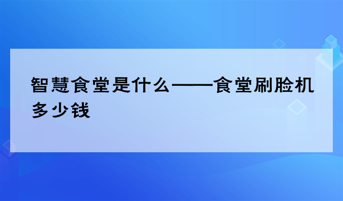 智慧食堂是什么——食堂刷脸机多少钱